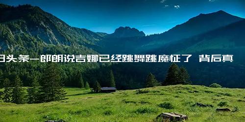 今日头条-郎朗说吉娜已经跳舞跳魔怔了 背后真相实在让人惊愕